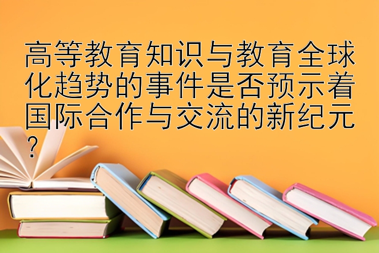 高等教育知识与教育全球化趋势的事件是否预示着国际合作与交流的新纪元？