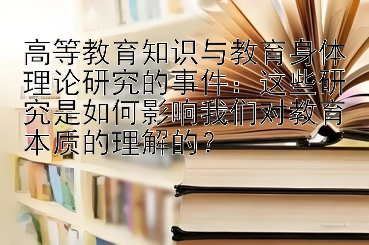 高等教育知识与教育身体理论研究的事件：这些研究是如何影响我们对教育本质的理解的？