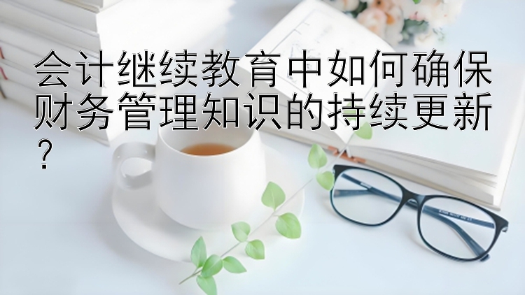 会计继续教育中如何确保财务管理知识的持续更新？