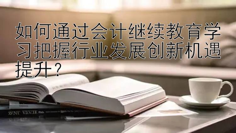 如何通过会计继续教育学习把握行业发展创新机遇提升？