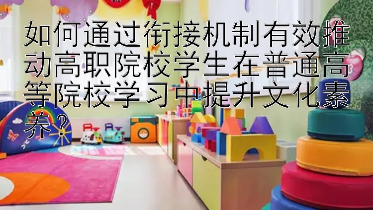 如何通过衔接机制有效推动高职院校学生在普通高等院校学习中提升文化素养？