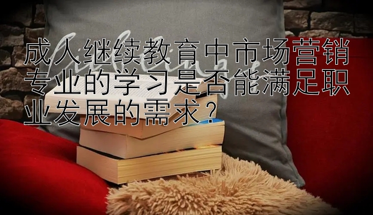 成人继续教育中市场营销专业的学习是否能满足职业发展的需求？