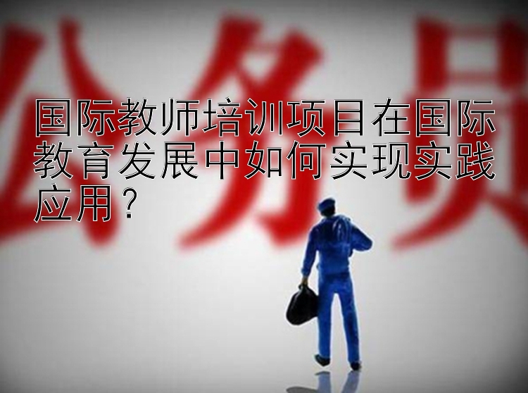 国际教师培训项目在国际教育发展中如何实现实践应用？