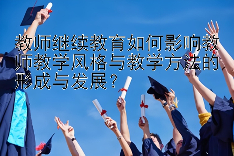 教师继续教育如何影响教师教学风格与教学方法的形成与发展？