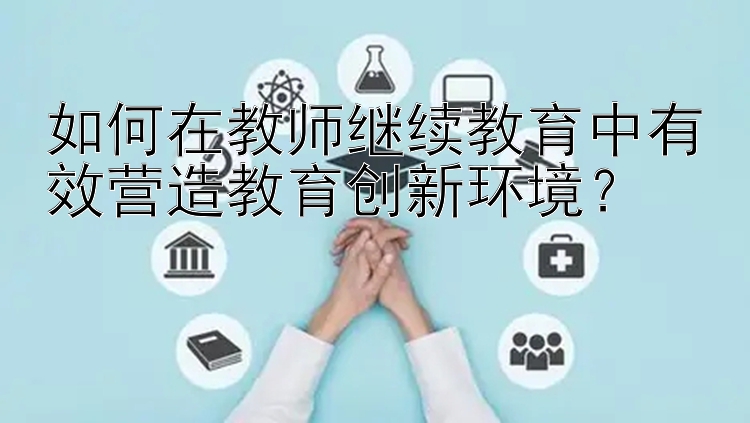 如何在教师继续教育中有效营造教育创新环境？