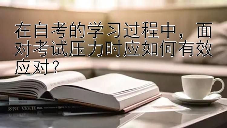 在自考的学习过程中，面对考试压力时应如何有效应对？