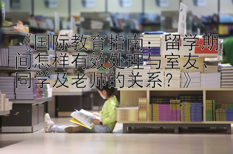 《国际教育指南：留学期间怎样有效处理与室友、同学及老师的关系？》