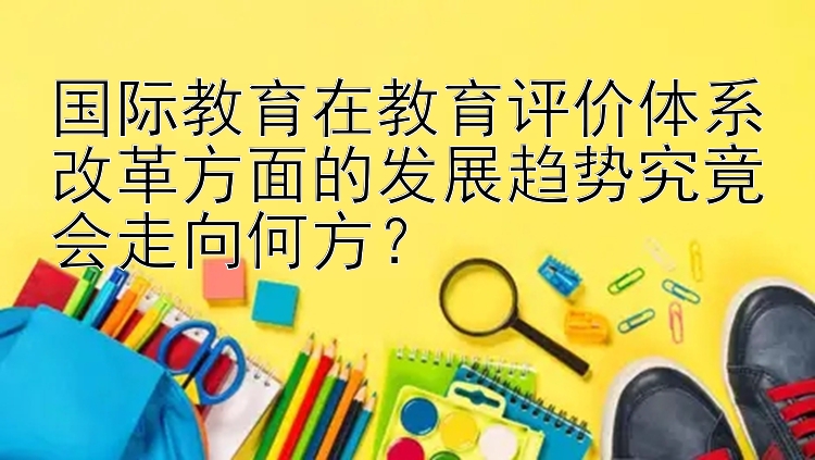 国际教育在教育评价体系改革方面的发展趋势究竟会走向何方？