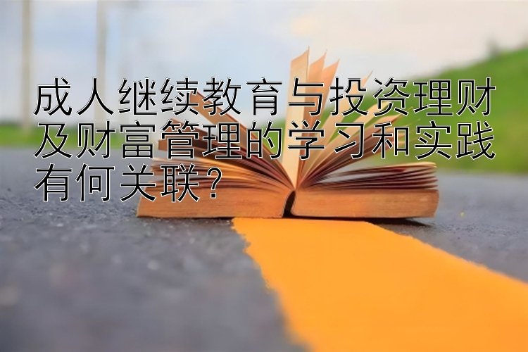 成人继续教育与投资理财及财富管理的学习和实践有何关联？