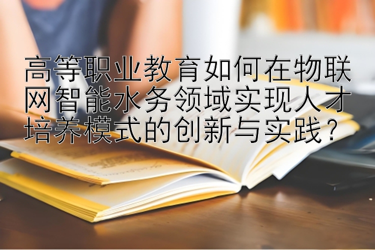 高等职业教育如何在物联网智能水务领域实现人才培养模式的创新与实践？