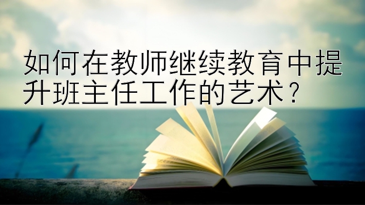 如何在教师继续教育中提升班主任工作的艺术？