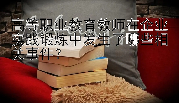 高等职业教育教师在企业实践锻炼中发生了哪些相关事件？