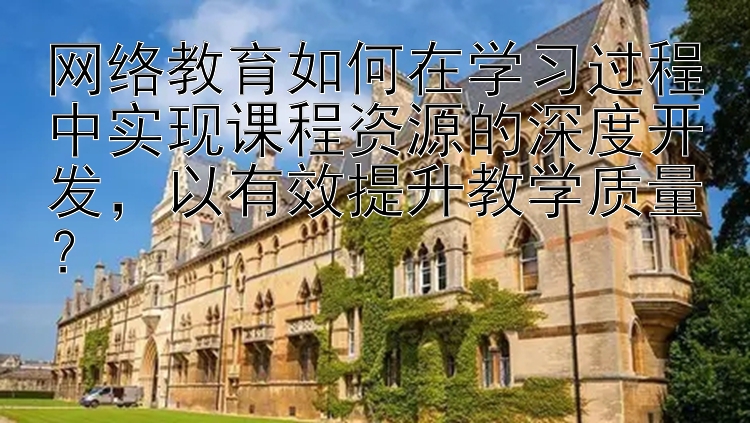 网络教育如何在学习过程中实现课程资源的深度开发，以有效提升教学质量？