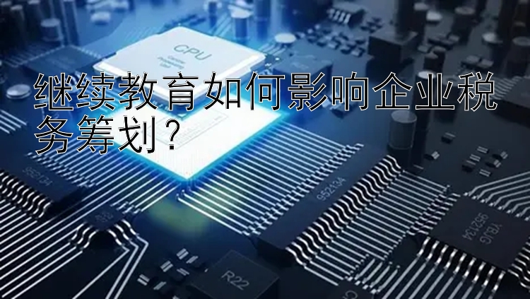 继续教育如何影响企业税务筹划？