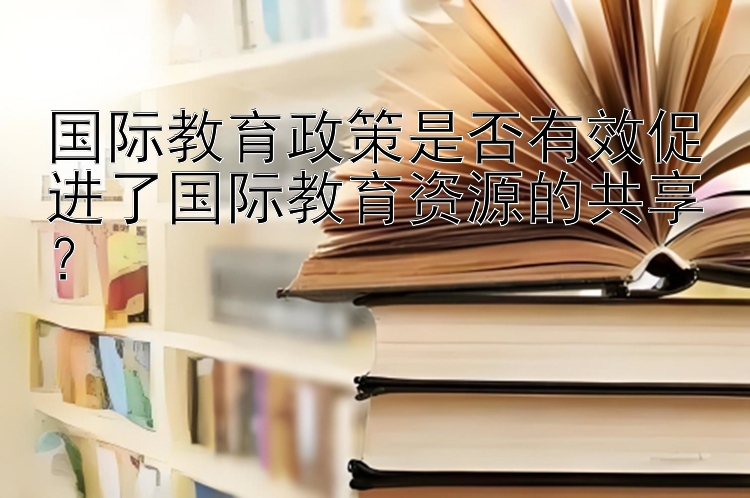 国际教育政策是否有效促进了国际教育资源的共享？