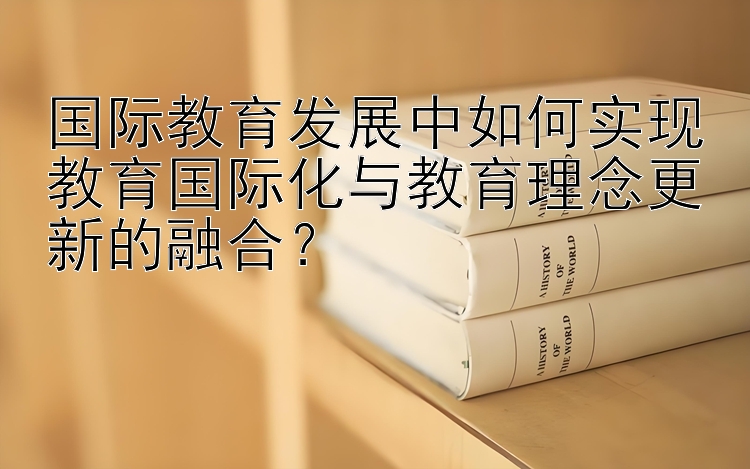 国际教育发展中如何实现教育国际化与教育理念更新的融合？