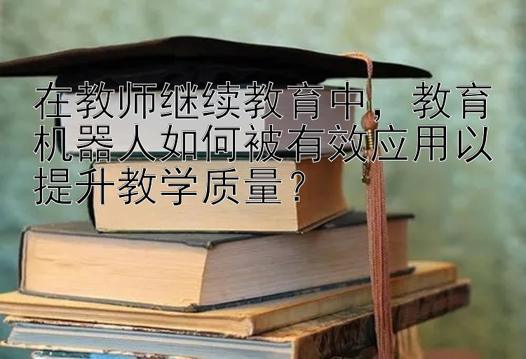 在教师继续教育中，教育机器人如何被有效应用以提升教学质量？