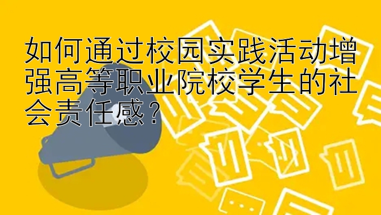 如何通过校园实践活动增强高等职业院校学生的社会责任感？