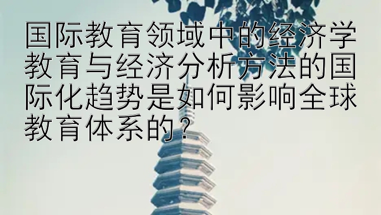 国际教育领域中的经济学教育与经济分析方法的国际化趋势是如何影响全球教育体系的？