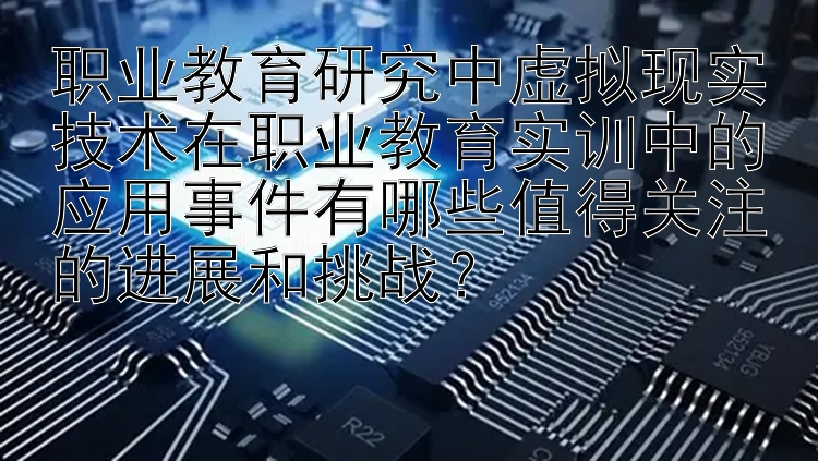 职业教育研究中虚拟现实技术在职业教育实训中的应用事件有哪些值得关注的进展和挑战？