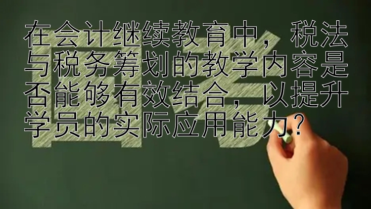 在会计继续教育中，税法与税务筹划的教学内容是否能够有效结合，以提升学员的实际应用能力？