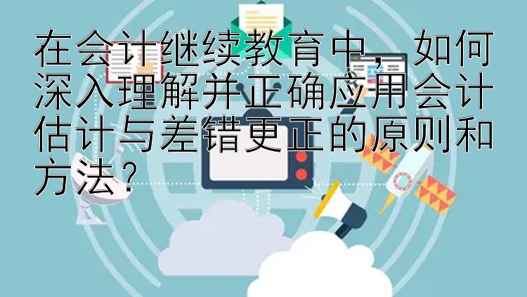 在会计继续教育中，如何深入理解并正确应用会计估计与差错更正的原则和方法？