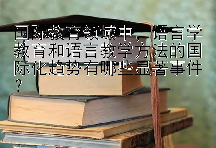 国际教育领域中，语言学教育和语言教学方法的国际化趋势有哪些显著事件？