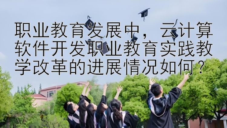 职业教育发展中，云计算软件开发职业教育实践教学改革的进展情况如何？