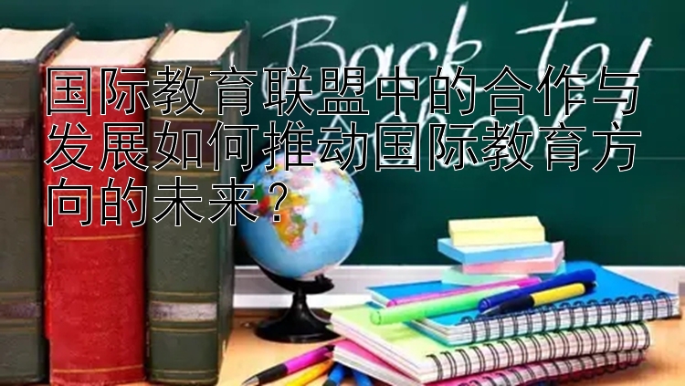 国际教育联盟中的合作与发展如何推动国际教育方向的未来？