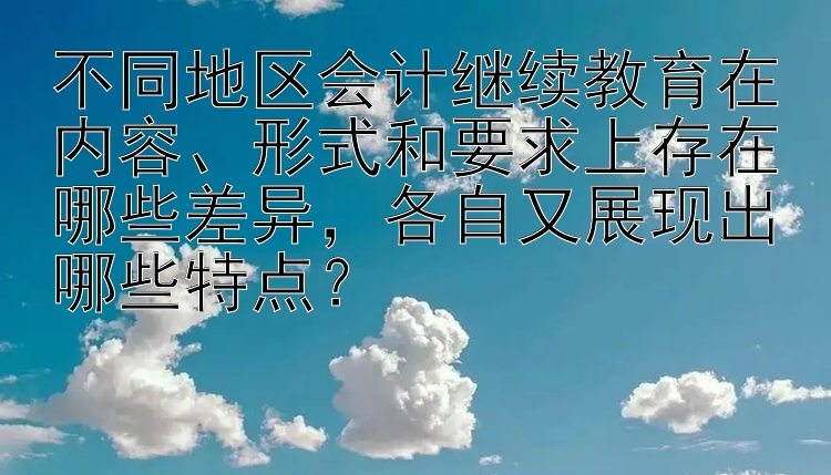 不同地区会计继续教育在内容、形式和要求上存在哪些差异，各自又展现出哪些特点？