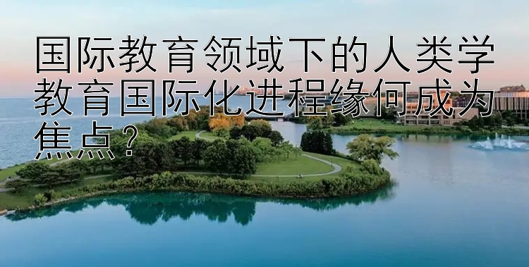 国际教育领域下的人类学教育国际化进程缘何成为焦点？