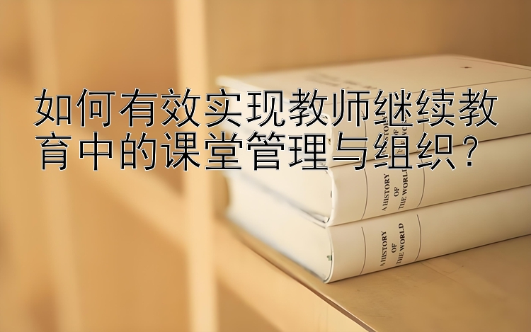 如何有效实现教师继续教育中的课堂管理与组织？