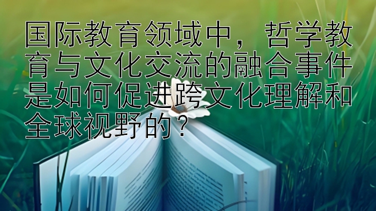 国际教育领域中，哲学教育与文化交流的融合事件是如何促进跨文化理解和全球视野的？