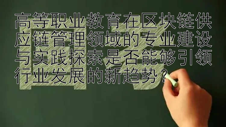 高等职业教育在区块链供应链管理领域的专业建设与实践探索是否能够引领行业发展的新趋势？