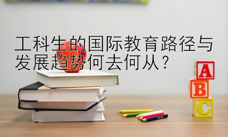 工科生的国际教育路径与发展趋势何去何从？