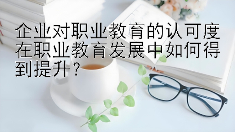 企业对职业教育的认可度在职业教育发展中如何得到提升？