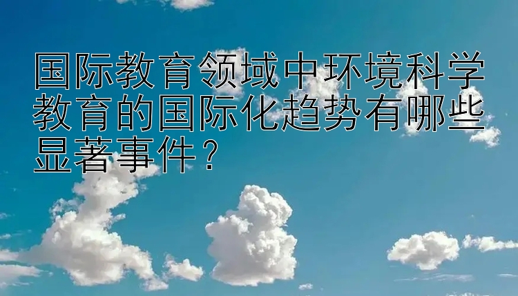 三分钟快乐八 国际教育领域中环境科学教育的国际化趋势有哪些显著事件？