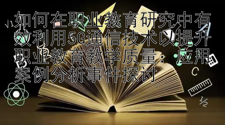 如何在职业教育研究中有效利用5G通信技术以提升职业教育教学质量：应用案例分析事件探讨