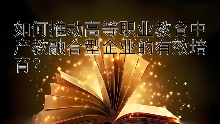 如何推动高等职业教育中产教融合型企业的有效培育？