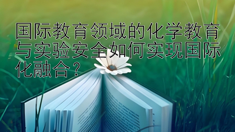 国际教育领域的化学教育与实验安全如何实现国际化融合？