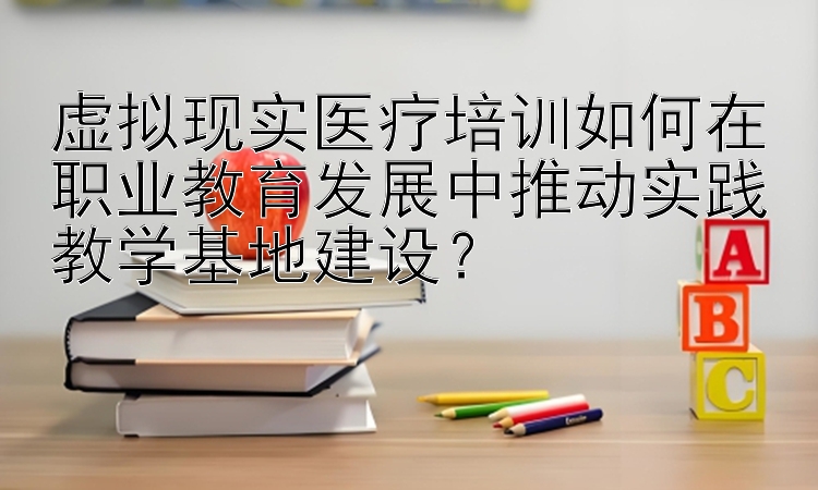 虚拟现实医疗培训如何在职业教育发展中推动实践教学基地建设？