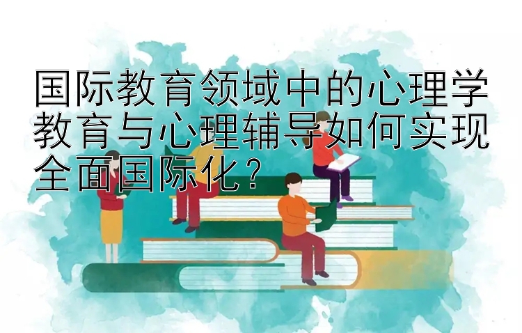 国际教育领域中的心理学教育与心理辅导如何实现全面国际化？