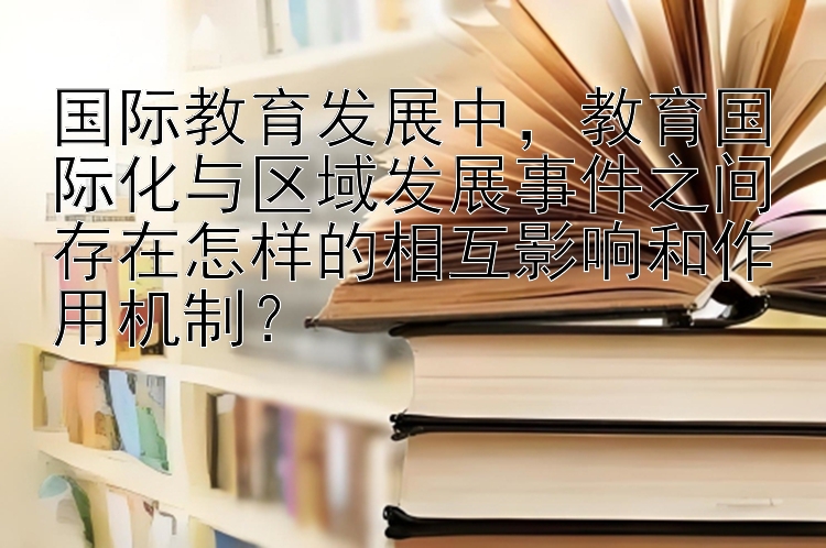 国际教育发展中，教育国际化与区域发展事件之间存在怎样的相互影响和作用机制？