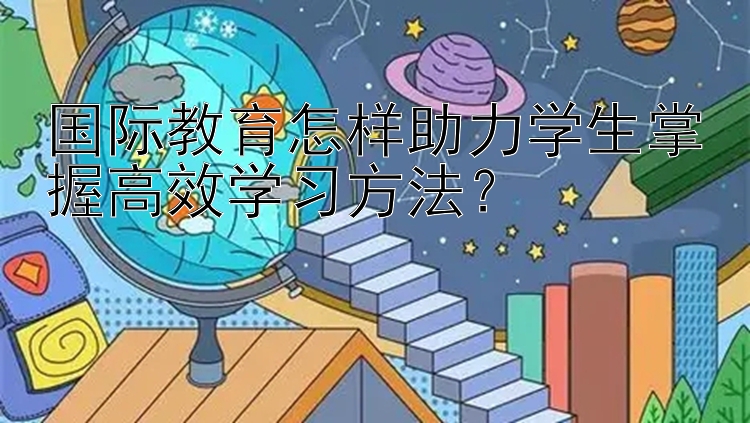 国际教育怎样助力学生掌握高效学习方法？