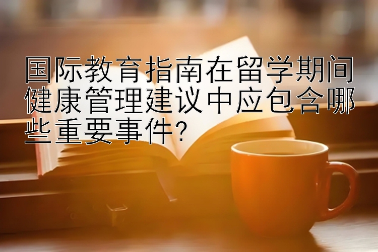 国际教育指南在留学期间健康管理建议中应包含哪些重要事件?