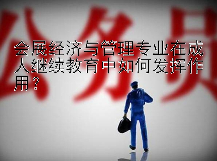 会展经济与管理专业在成人继续教育中如何发挥作用？