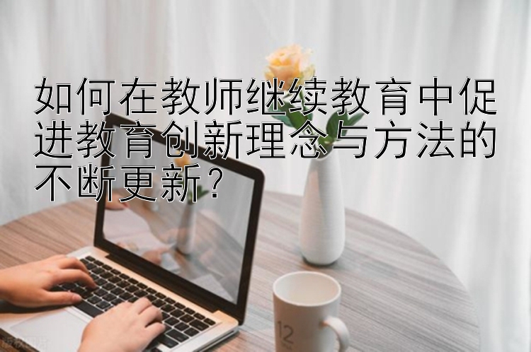 如何在教师继续教育中促进教育创新理念与方法的不断更新？