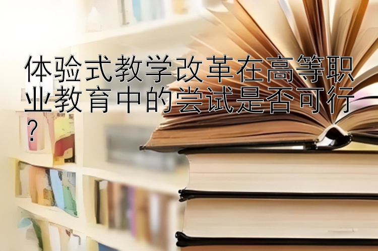 体验式教学改革在高等职业教育中的尝试是否可行？