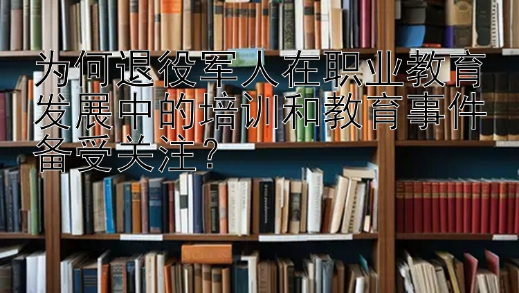 为何退役军人在职业教育发展中的培训和教育事件备受关注？