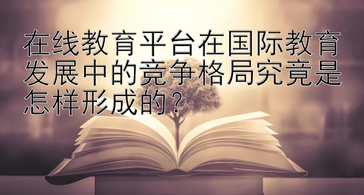 在线教育平台在国际教育发展中的竞争格局究竟是怎样形成的？